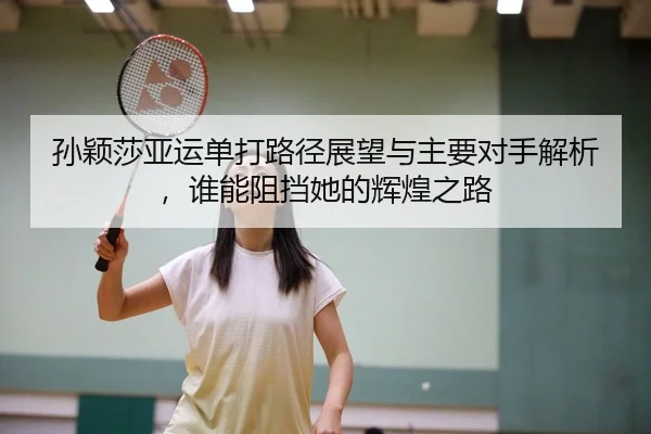 孙颖莎亚运单打路径展望与主要对手解析，谁能阻挡她的辉煌之路